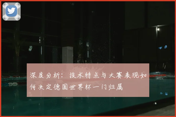 深度分析：技术特点与大赛表现如何决定德国世界杯一门归属