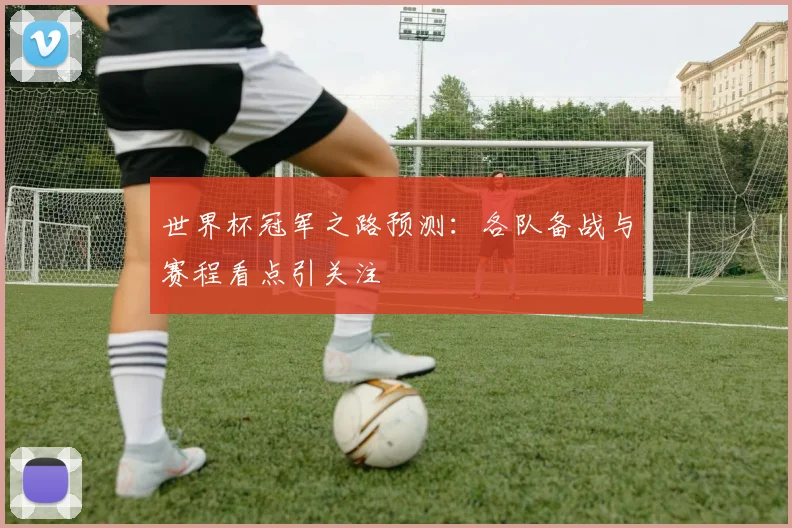 世界杯冠军之路预测:各队备战与赛程看点引关注