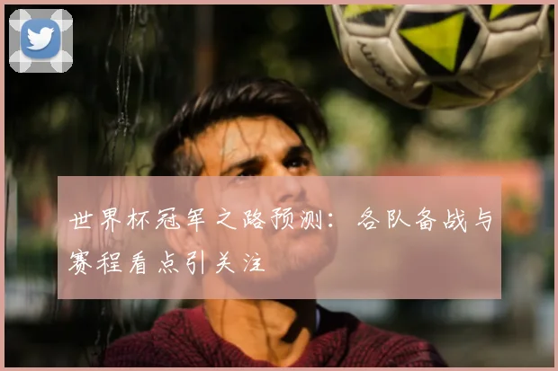 世界杯冠军之路预测:各队备战与赛程看点引关注
