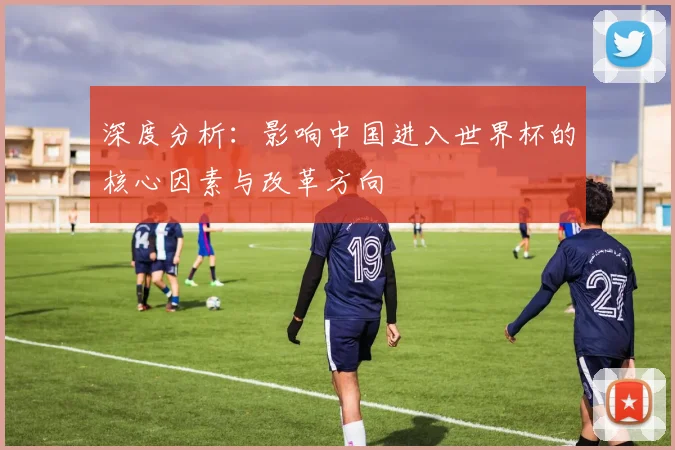 深度分析：影响中国进入世界杯的核心因素与改革方向