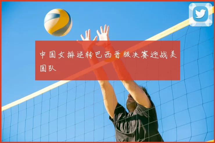 中国女排逆转巴西晋级决赛迎战美国队