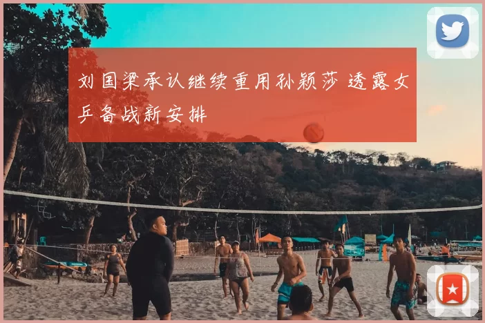 刘国梁承认继续重用孙颖莎 透露女乒备战新安排