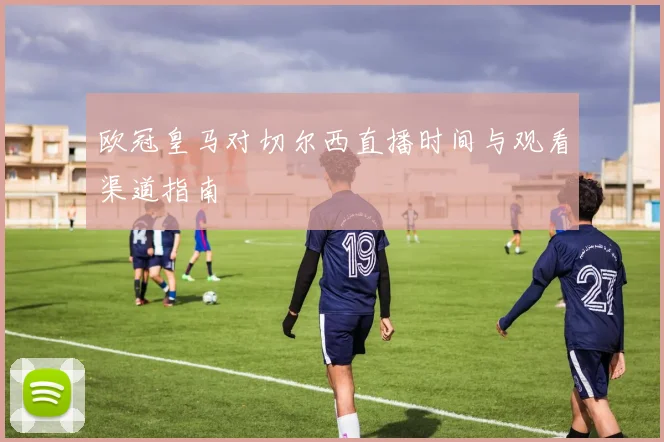 欧冠皇马对切尔西直播时间与观看渠道指南