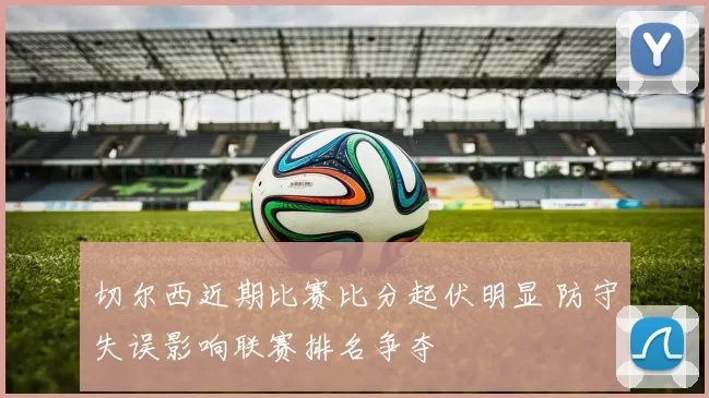 切尔西近期比赛比分起伏明显 防守失误影响联赛排名争夺