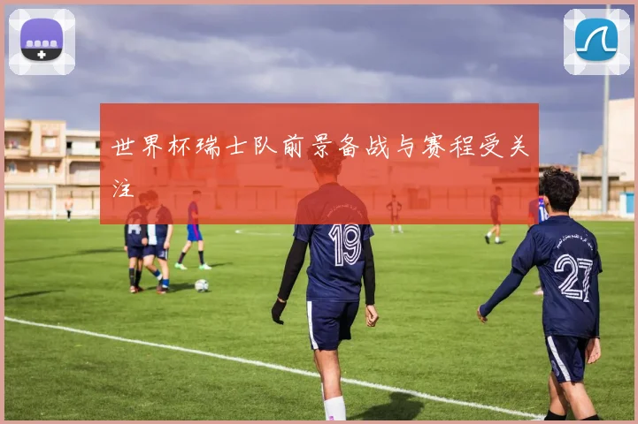 世界杯瑞士队前景备战与赛程受关注