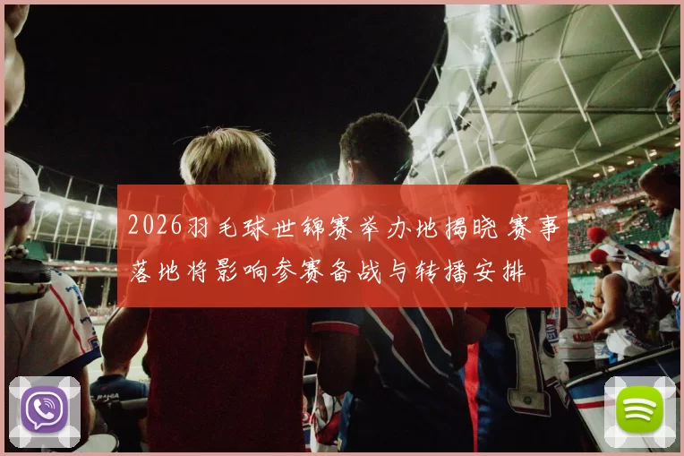 2026羽毛球世锦赛举办地揭晓 赛事落地将影响参赛备战与转播安排