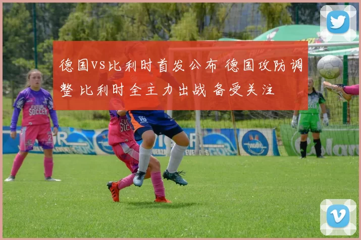 德国vs比利时首发公布 德国攻防调整 比利时全主力出战 备受关注