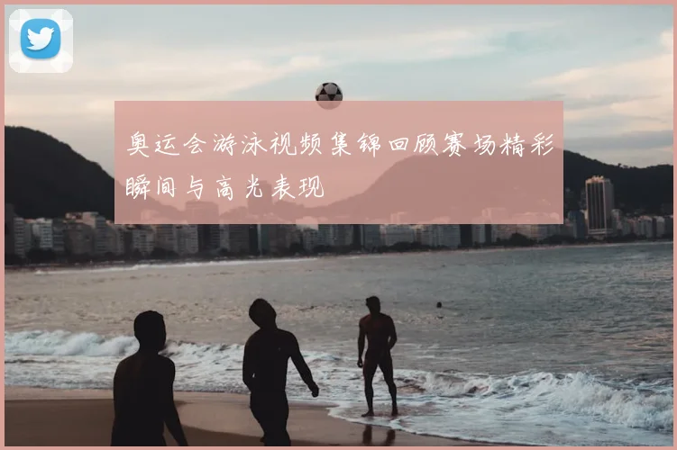 奥运会游泳视频集锦回顾赛场精彩瞬间与高光表现