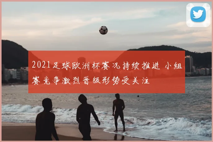 2021足球欧洲杯赛况持续推进 小组赛竞争激烈晋级形势受关注