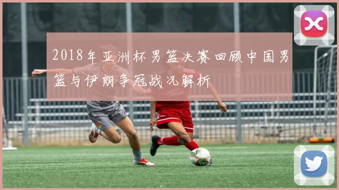 2018年亚洲杯男篮决赛回顾中国男篮与伊朗争冠战况解析