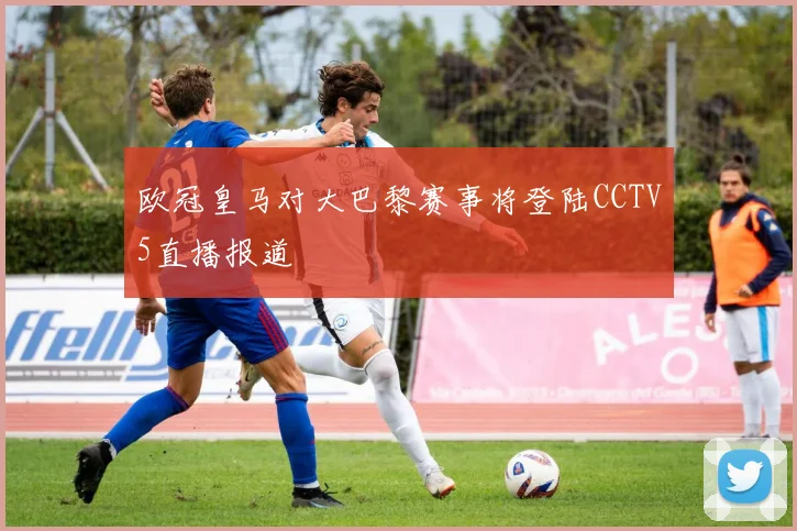 欧冠皇马对大巴黎赛事将登陆CCTV5直播报道