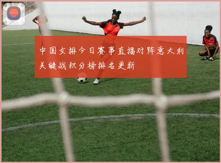 中国女排今日赛事直播对阵意大利关键战积分榜排名更新