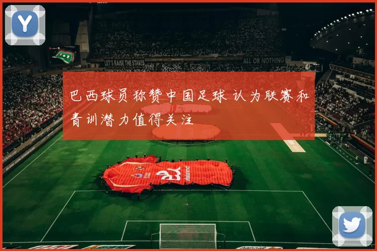 巴西球员称赞中国足球 认为联赛和青训潜力值得关注