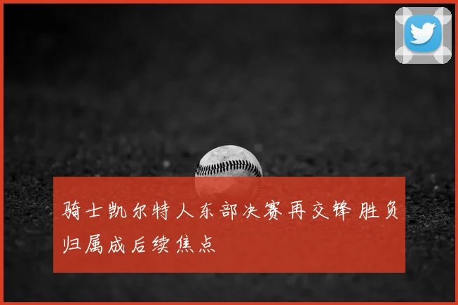 骑士凯尔特人东部决赛再交锋 胜负归属成后续焦点