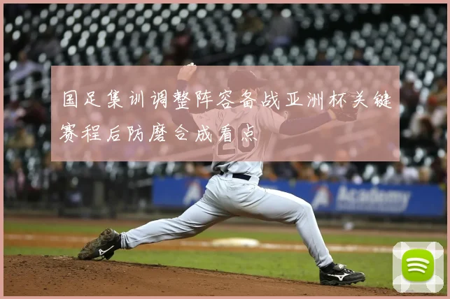 国足集训调整阵容备战亚洲杯关键赛程后防磨合成看点