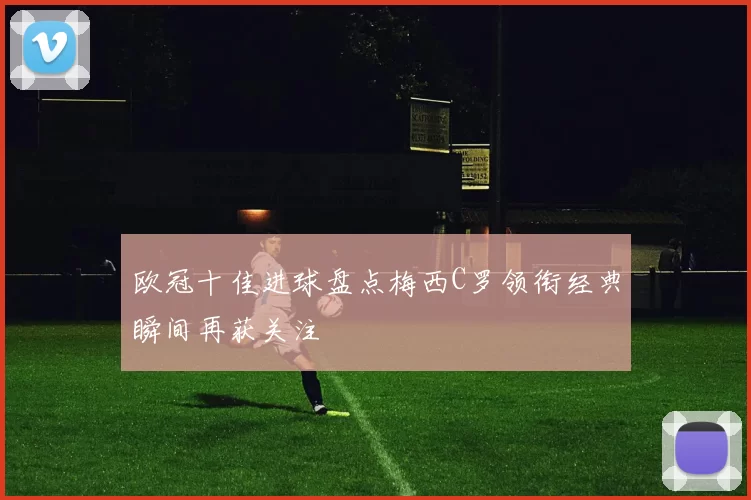 欧冠十佳进球盘点梅西C罗领衔经典瞬间再获关注