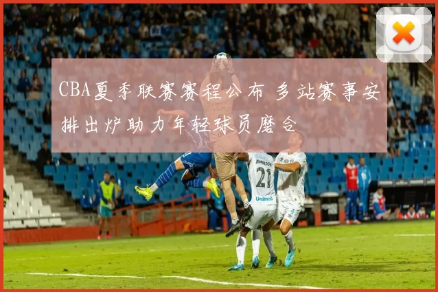 CBA夏季联赛赛程公布 多站赛事安排出炉助力年轻球员磨合