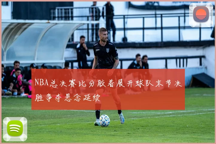 NBA总决赛比分胶着展开球队末节决胜争夺悬念延续