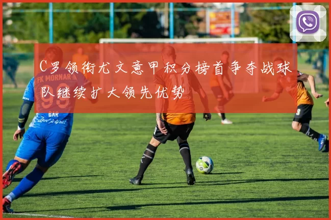 C罗领衔尤文意甲积分榜首争夺战球队继续扩大领先优势