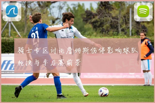 骑士专区讨论詹姆斯伤停影响球队轮换与季后赛前景