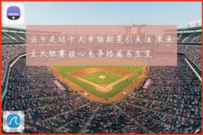 当今足坛十大中场新星引关注 未来五大联赛核心竞争格局或生变