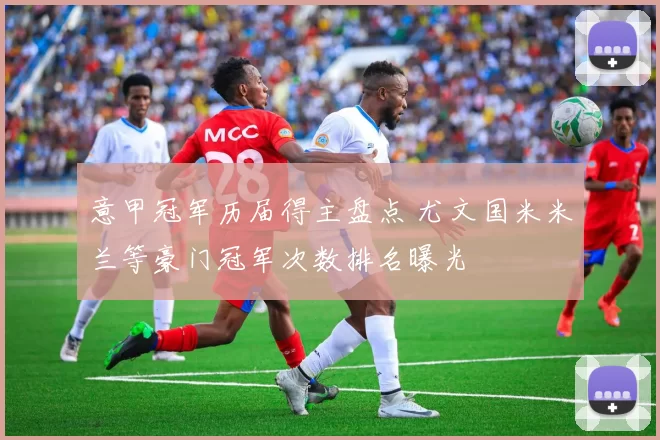 意甲冠军历届得主盘点 尤文国米米兰等豪门冠军次数排名曝光