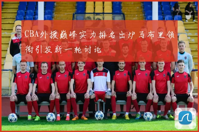 CBA外援巅峰实力排名出炉马布里领衔引发新一轮讨论