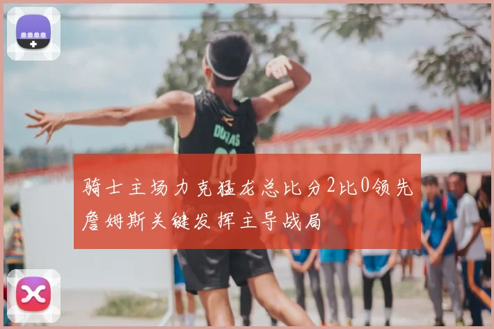 骑士主场力克猛龙总比分2比0领先詹姆斯关键发挥主导战局