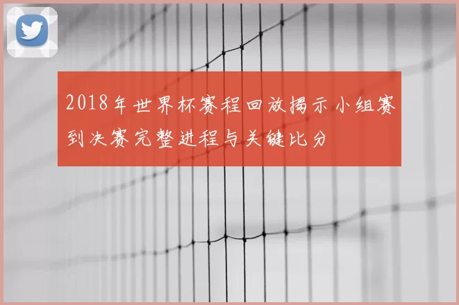 2018年世界杯赛程回放揭示小组赛到决赛完整进程与关键比分