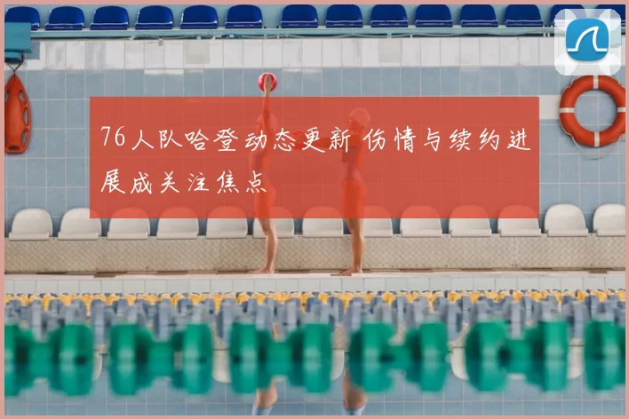 76人队哈登动态更新 伤情与续约进展成关注焦点