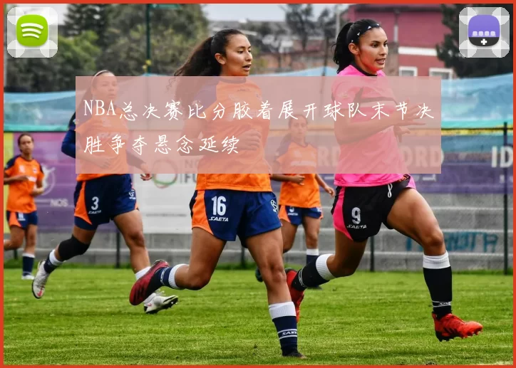 NBA总决赛比分胶着展开球队末节决胜争夺悬念延续