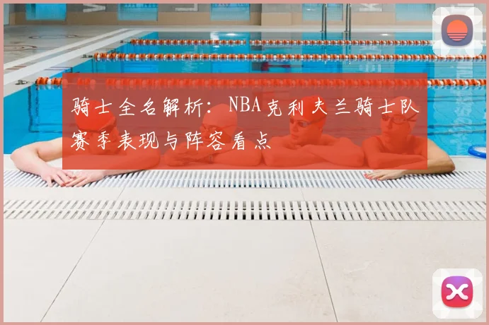 骑士全名解析：NBA克利夫兰骑士队赛季表现与阵容看点