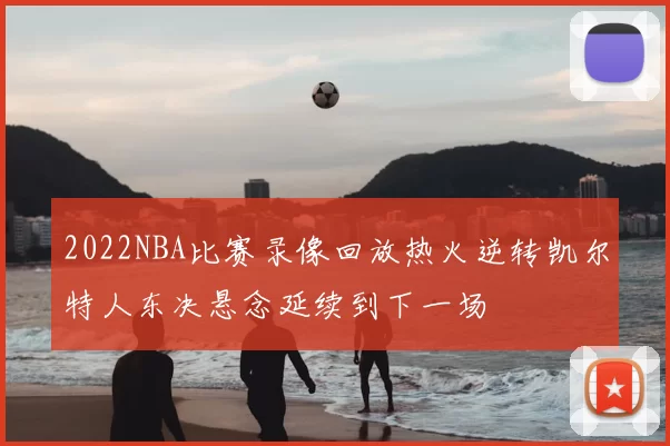 2022NBA比赛录像回放热火逆转凯尔特人东决悬念延续到下一场
