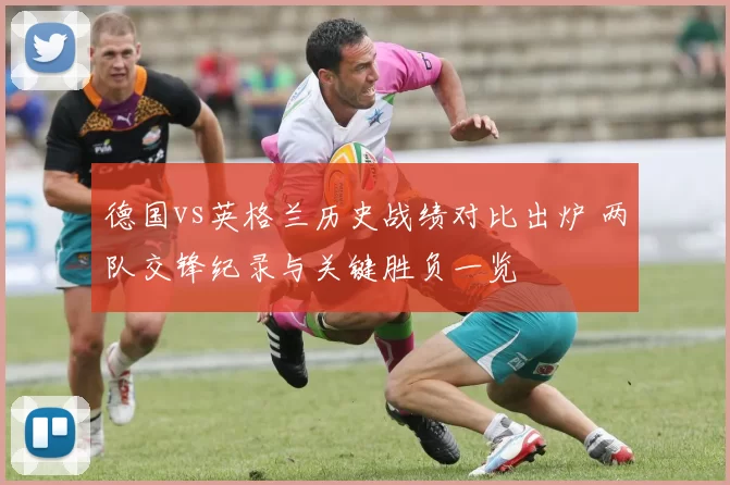 德国vs英格兰历史战绩对比出炉 两队交锋纪录与关键胜负一览
