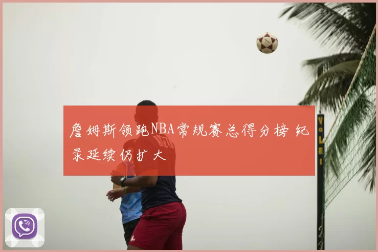 詹姆斯领跑NBA常规赛总得分榜 纪录延续仍扩大