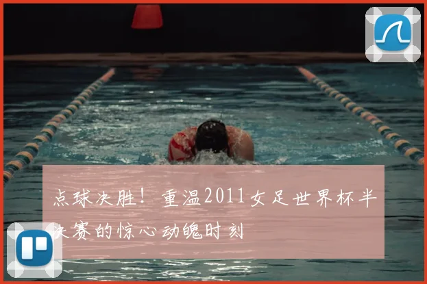 点球决胜！重温2011女足世界杯半决赛的惊心动魄时刻